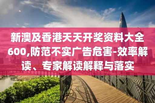 新澳及香港天天開獎資料大全600,防范不實廣告危害-效率解讀、專家解讀解釋與落實
