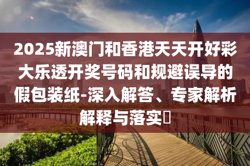 2025新澳門和香港天天開好彩大樂透開獎號碼和規(guī)避誤導(dǎo)的假包裝紙-深入解答、專家解析解釋與落實?