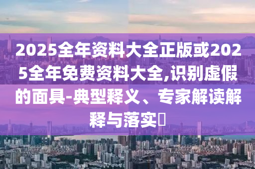 2025全年資料大全正版或2025全年免費資料大全,識別虛假的面具-典型釋義、專家解讀解釋與落實?
