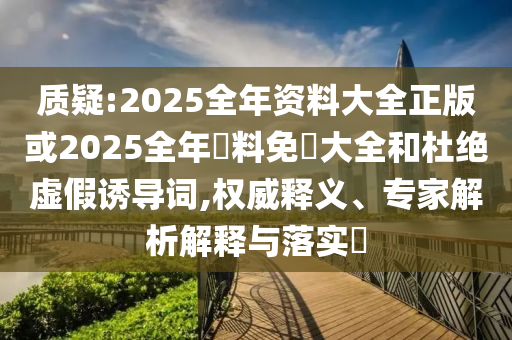 質(zhì)疑:2025全年資料大全正版或2025全年資料免費大全和杜絕虛假誘導(dǎo)詞,權(quán)威釋義、專家解析解釋與落實?