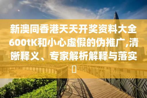 新澳同香港天天開獎(jiǎng)資料大全600tK和小心虛假的偽推廣,清晰釋義、專家解析解釋與落實(shí)?