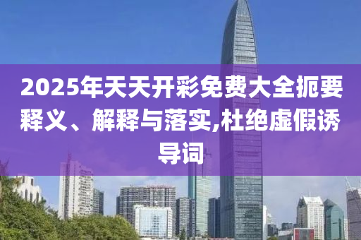 2025年天天開彩免費大全扼要釋義、解釋與落實,杜絕虛假誘導詞