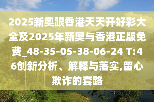 2025新奧跟香港天天開(kāi)好彩大全及2025年新奧與香港正版免費(fèi)_48-35-05-38-06-24 T:46創(chuàng)新分析、解釋與落實(shí),留心欺詐的套路