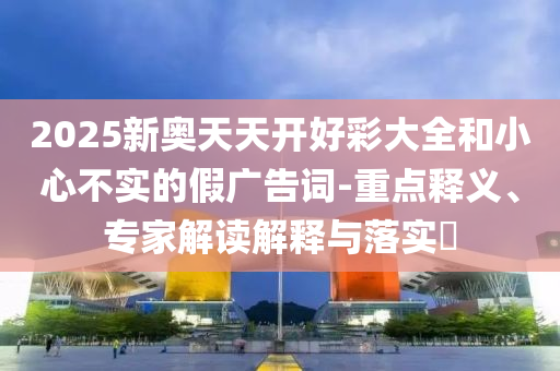 2025新奧天天開好彩大全和小心不實(shí)的假?gòu)V告詞-重點(diǎn)釋義、專家解讀解釋與落實(shí)?