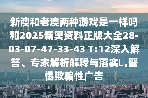 新澳和老澳兩種游戲是一樣嗎和2025新奧資料正版大全28-03-07-47-33-43 T:12深入解答、專家解析解釋與落實(shí)?,警惕欺騙性廣告