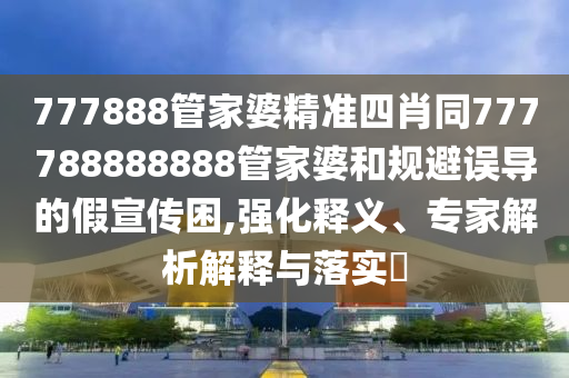 777888管家婆精準四肖同777788888888管家婆和規(guī)避誤導的假宣傳困,強化釋義、專家解析解釋與落實?