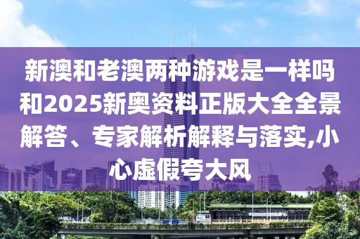 新澳和老澳兩種游戲是一樣嗎和2025新奧資料正版大全全景解答、專家解析解釋與落實,小心虛假夸大風