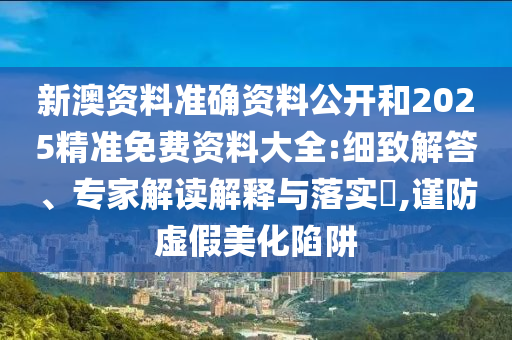 新澳資料準確資料公開和2025精準免費資料大全:細致解答、專家解讀解釋與落實?,謹防虛假美化陷阱