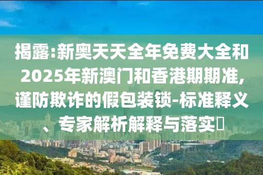 揭露:新奧天天全年免費大全和2025年新澳門和香港期期準,謹防欺詐的假包裝鎖-標準釋義、專家解析解釋與落實?