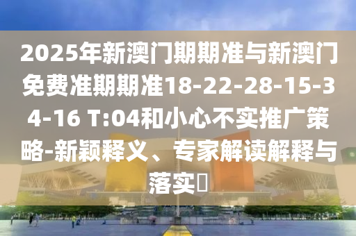 2025年新澳門期期準(zhǔn)與新澳門免費(fèi)準(zhǔn)期期準(zhǔn)18-22-28-15-34-16 T:04和小心不實(shí)推廣策略-新穎釋義、專家解讀解釋與落實(shí)?