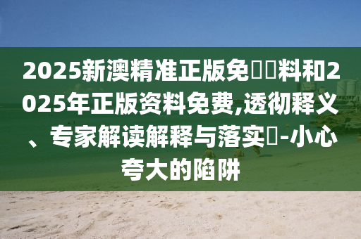 2025新澳精準正版免費資料和2025年正版資料免費,透徹釋義、專家解讀解釋與落實?-小心夸大的陷阱
