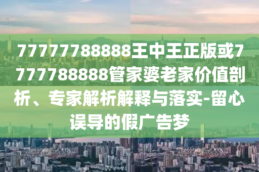 77777788888王中王正版或7777788888管家婆老家價(jià)值剖析、專家解析解釋與落實(shí)-留心誤導(dǎo)的假廣告夢