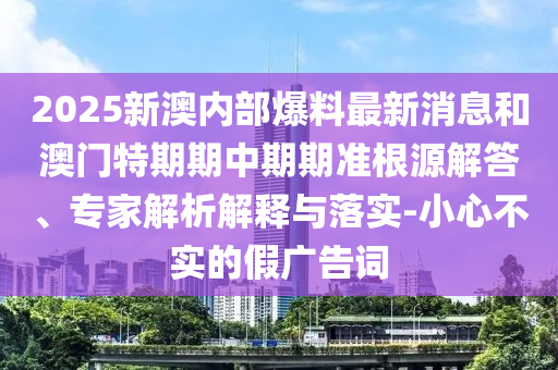 2025新澳內(nèi)部爆料最新消息和澳門特期期中期期準(zhǔn)根源解答、專家解析解釋與落實(shí)-小心不實(shí)的假?gòu)V告詞