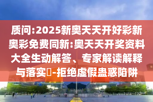 質(zhì)問:2025新奧天天開好彩新奧彩免費同新:奧天天開獎資料大全生動解答、專家解讀解釋與落實?-拒絕虛假蠱惑陷阱