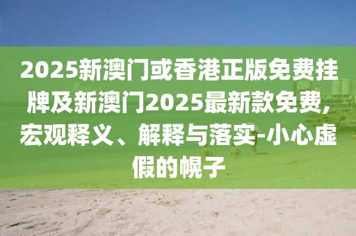 2025新澳門或香港正版免費掛牌及新澳門2025最新款免費,宏觀釋義、解釋與落實-小心虛假的幌子