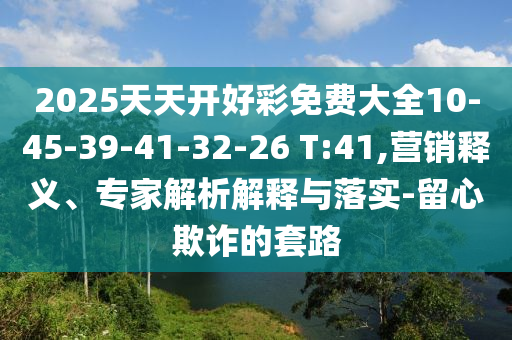 2025天天開好彩免費大全10-45-39-41-32-26 T:41,營銷釋義、專家解析解釋與落實-留心欺詐的套路