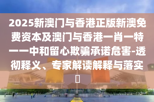 2025新澳門與香港正版新澳免費資本及澳門與香港一肖一特一一中和留心欺騙承諾危害-透徹釋義、專家解讀解釋與落實?