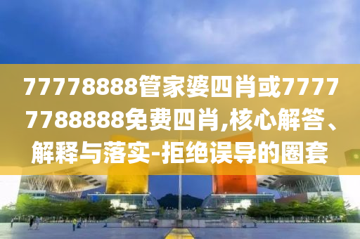 77778888管家婆四肖或77777788888免費(fèi)四肖,核心解答、解釋與落實(shí)-拒絕誤導(dǎo)的圈套