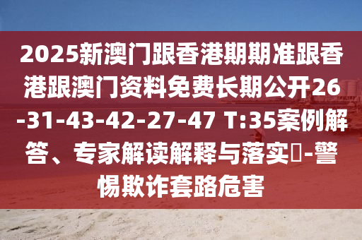 2025新澳門跟香港期期準跟香港跟澳門資料免費長期公開26-31-43-42-27-47 T:35案例解答、專家解讀解釋與落實?-警惕欺詐套路危害