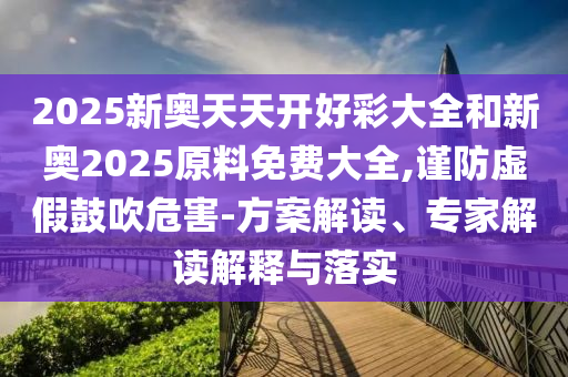 2025新奧天天開好彩大全和新奧2025原料免費大全,謹防虛假鼓吹危害-方案解讀、專家解讀解釋與落實