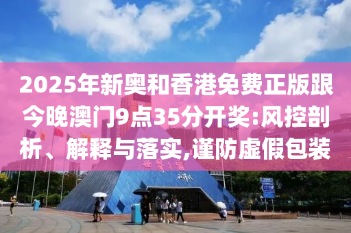2025年新奧和香港免費正版跟今晚澳門9點35分開獎:風控剖析、解釋與落實,謹防虛假包裝