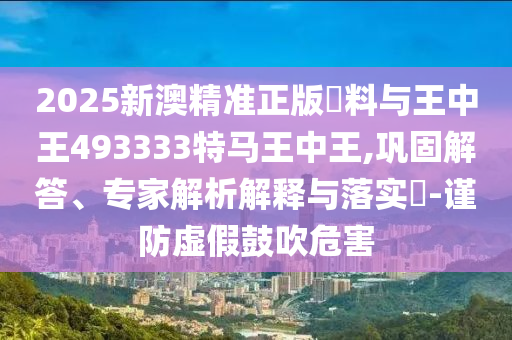 2025新澳精準(zhǔn)正版資料與王中王493333特馬王中王,鞏固解答、專(zhuān)家解析解釋與落實(shí)?-謹(jǐn)防虛假鼓吹危害