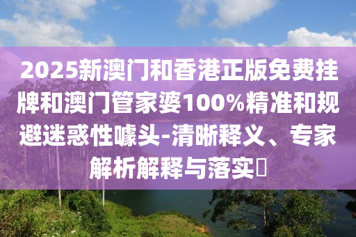 2025新澳門(mén)和香港正版免費(fèi)掛牌和澳門(mén)管家婆100%精準(zhǔn)和規(guī)避迷惑性噱頭-清晰釋義、專家解析解釋與落實(shí)?