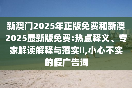 新澳門2025年正版免費(fèi)和新澳2025最新版免費(fèi):熱點(diǎn)釋義、專家解讀解釋與落實(shí)?,小心不實(shí)的假廣告詞