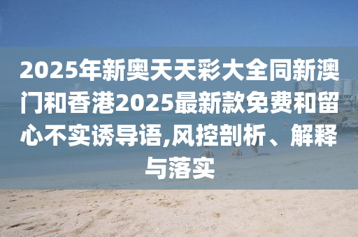 2025年新奧天天彩大全同新澳門和香港2025最新款免費(fèi)和留心不實(shí)誘導(dǎo)語,風(fēng)控剖析、解釋與落實(shí)