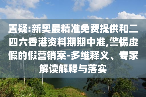置疑:新奧最精準(zhǔn)免費提供和二四六香港資料期期中準(zhǔn),警惕虛假的假營銷案-多維釋義、專家解讀解釋與落實