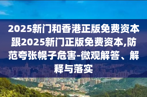 2025新門和香港正版免費(fèi)資本跟2025新門正版免費(fèi)資本,防范夸張幌子危害-微觀解答、解釋與落實(shí)