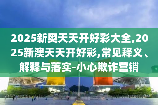 2025新奧天天開好彩大全,2025新澳天天開好彩,常見釋義、解釋與落實-小心欺詐營銷