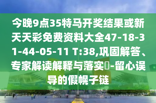 今晚9點35特馬開獎結果或新天天彩免費資料大全47-18-31-44-05-11 T:38,鞏固解答、專家解讀解釋與落實?-留心誤導的假幌子鏈