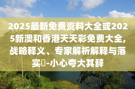2025最新免費(fèi)資料大全或2025新澳和香港天天彩免費(fèi)大全,戰(zhàn)略釋義、專家解析解釋與落實(shí)?-小心夸大其辭
