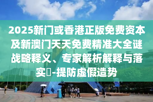 2025新門或香港正版免費資本及新澳門天天免費精準(zhǔn)大全謎戰(zhàn)略釋義、專家解析解釋與落實?-提防虛假造勢