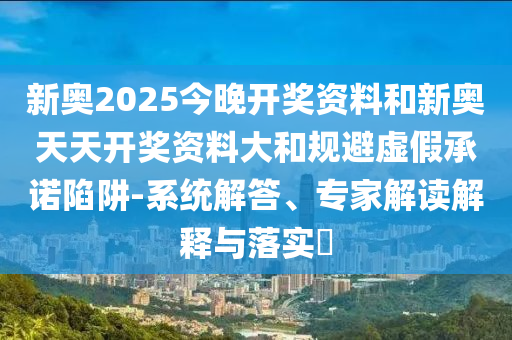 新奧2025今晚開獎(jiǎng)資料和新奧天天開獎(jiǎng)資料大和規(guī)避虛假承諾陷阱-系統(tǒng)解答、專家解讀解釋與落實(shí)?