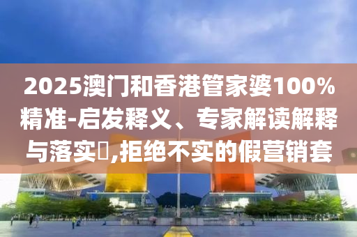 2025澳門和香港管家婆100%精準-啟發(fā)釋義、專家解讀解釋與落實?,拒絕不實的假營銷套