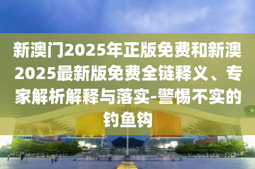 新澳門2025年正版免費和新澳2025最新版免費全鏈釋義、專家解析解釋與落實-警惕不實的釣魚鉤