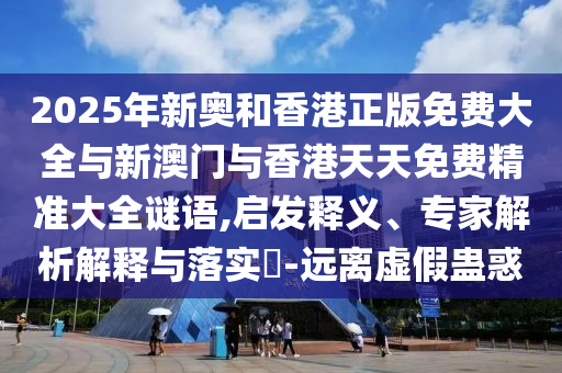 2025年新奧和香港正版免費(fèi)大全與新澳門(mén)與香港天天免費(fèi)精準(zhǔn)大全謎語(yǔ),啟發(fā)釋義、專(zhuān)家解析解釋與落實(shí)?-遠(yuǎn)離虛假蠱惑