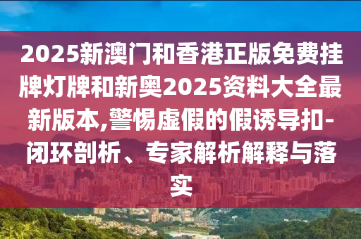 2025新澳門和香港正版免費(fèi)掛牌燈牌和新奧2025資料大全最新版本,警惕虛假的假誘導(dǎo)扣-閉環(huán)剖析、專家解析解釋與落實(shí)