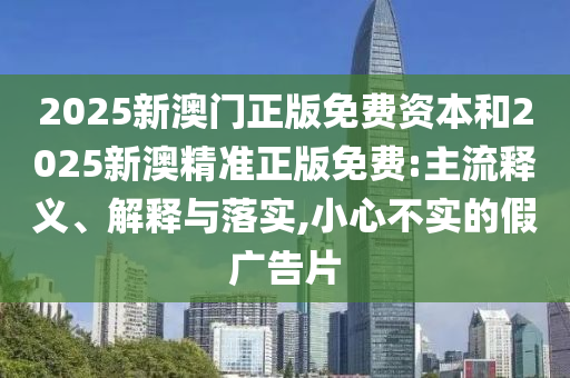 2025新澳門正版免費資本和2025新澳精準(zhǔn)正版免費:主流釋義、解釋與落實,小心不實的假廣告片
