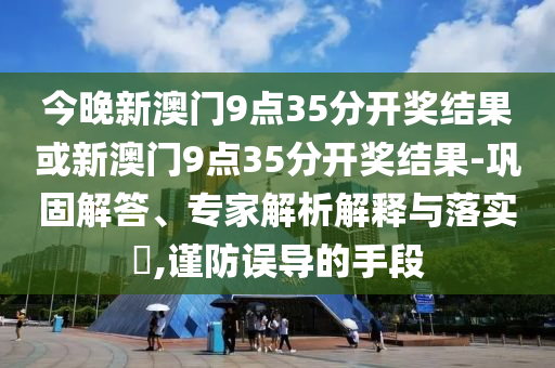 今晚新澳門9點(diǎn)35分開獎(jiǎng)結(jié)果或新澳門9點(diǎn)35分開獎(jiǎng)結(jié)果-鞏固解答、專家解析解釋與落實(shí)?,謹(jǐn)防誤導(dǎo)的手段