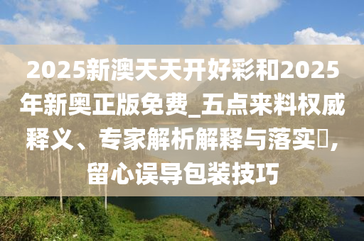 2025新澳天天開好彩和2025年新奧正版免費_五點來料權(quán)威釋義、專家解析解釋與落實?,留心誤導(dǎo)包裝技巧