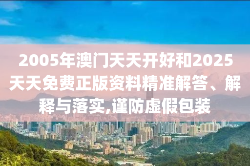 2005年澳門天天開好和2025天天免費(fèi)正版資料精準(zhǔn)解答、解釋與落實(shí),謹(jǐn)防虛假包裝