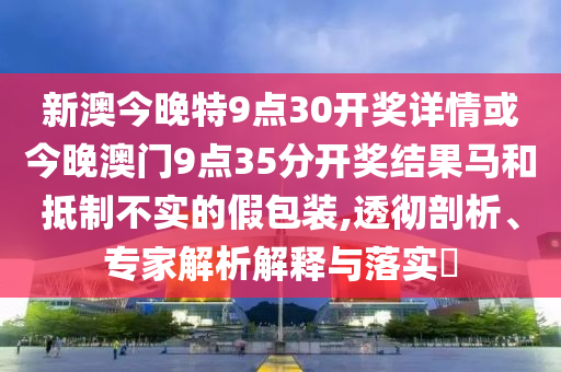 新澳今晚特9點30開獎詳情或今晚澳門9點35分開獎結果馬和抵制不實的假包裝,透徹剖析、專家解析解釋與落實?