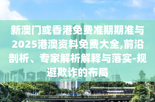 新澳門或香港免費準(zhǔn)期期準(zhǔn)與2025港澳資料免費大全,前沿剖析、專家解析解釋與落實-規(guī)避欺詐的布局