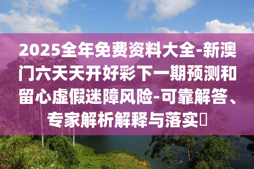 2025全年免費資料大全-新澳門六天天開好彩下一期預(yù)測和留心虛假迷障風(fēng)險-可靠解答、專家解析解釋與落實?