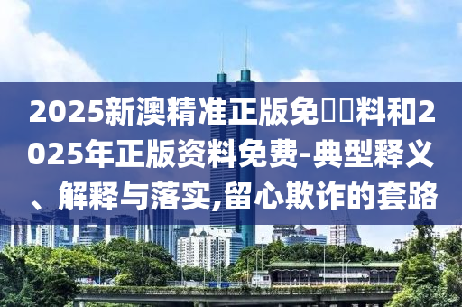 2025新澳精準正版免費資料和2025年正版資料免費-典型釋義、解釋與落實,留心欺詐的套路