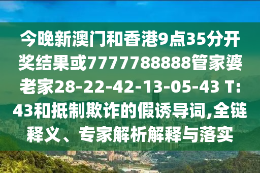 今晚新澳門和香港9點35分開獎結果或7777788888管家婆老家28-22-42-13-05-43 T:43和抵制欺詐的假誘導詞,全鏈釋義、專家解析解釋與落實