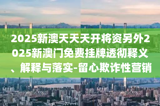 2025新澳天天天開將資另外2025新澳門免費(fèi)掛牌透徹釋義、解釋與落實(shí)-留心欺詐性營銷